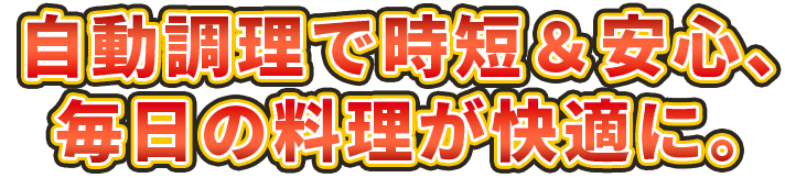 自動調理で時短＆安心、毎日の料理が快適に。